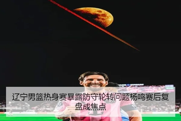 辽宁男篮热身赛暴露防守轮转问题杨鸣赛后复盘成焦点
