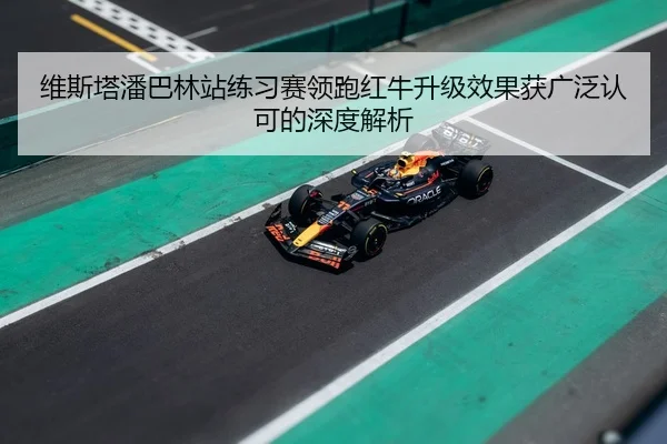 维斯塔潘巴林站练习赛领跑红牛升级效果获广泛认可的深度解析